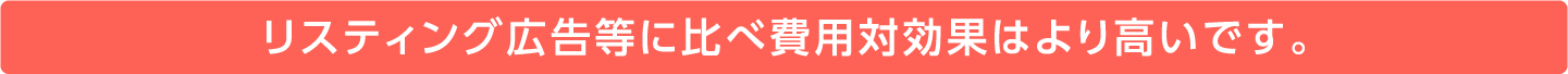 リスティング広告等に比べ費用対効果はより高いです。